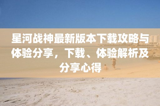 星河戰(zhàn)神最新版本下載攻略與體驗(yàn)分享，下載、體驗(yàn)解析及分享心得