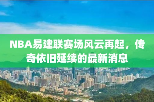 NBA易建聯(lián)賽場風(fēng)云再起，傳奇依舊延續(xù)的最新消息