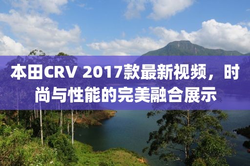 本田CRV 2017款最新視頻，時尚與性能的完美融合展示