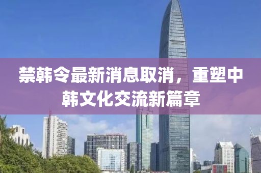 禁韓令最新消息取消，重塑中韓文化交流新篇章