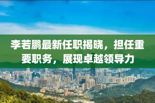 李若鵬最新任職揭曉，擔任重要職務，展現(xiàn)卓越領導力