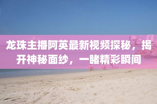 龍珠主播阿英最新視頻探秘，揭開神秘面紗，一睹精彩瞬間