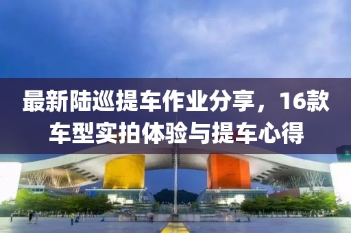最新陸巡提車(chē)作業(yè)分享，16款車(chē)型實(shí)拍體驗(yàn)與提車(chē)心得