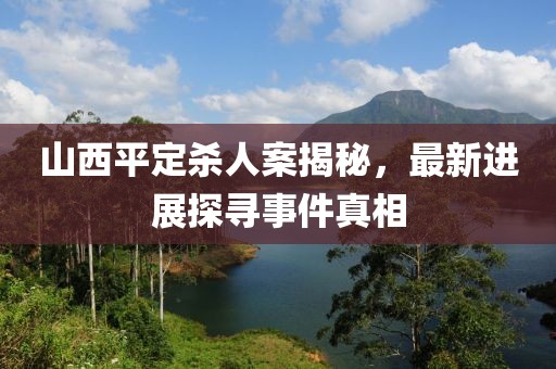 山西平定殺人案揭秘，最新進(jìn)展探尋事件真相