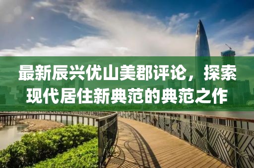 最新辰興優(yōu)山美郡評(píng)論，探索現(xiàn)代居住新典范的典范之作