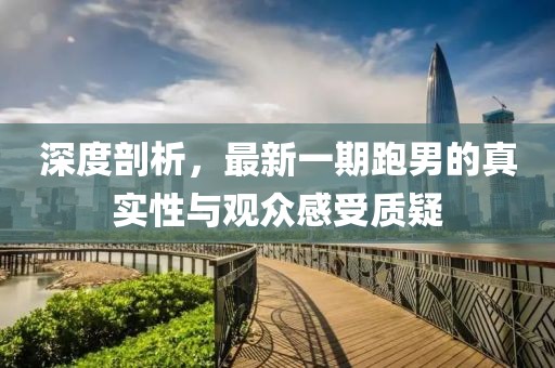 深度剖析，最新一期跑男的真實性與觀眾感受質(zhì)疑