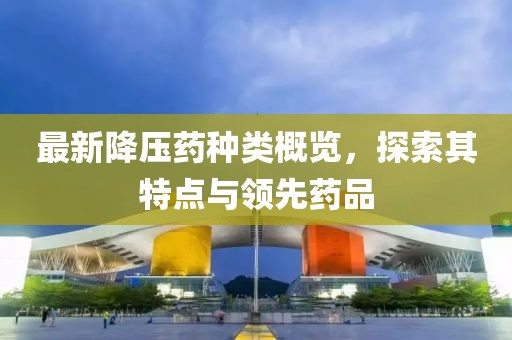 最新降壓藥種類概覽，探索其特點(diǎn)與領(lǐng)先藥品