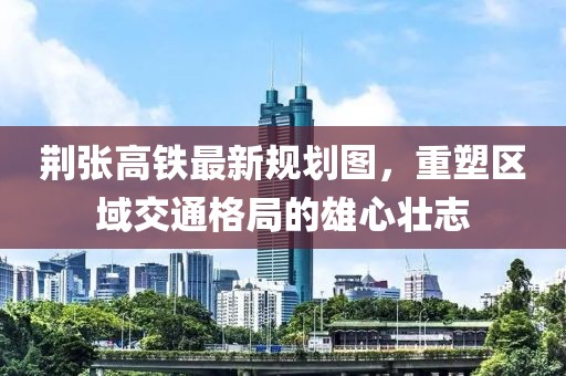 荊張高鐵最新規(guī)劃圖，重塑區(qū)域交通格局的雄心壯志