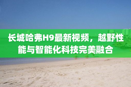 長(zhǎng)城哈弗H9最新視頻，越野性能與智能化科技完美融合