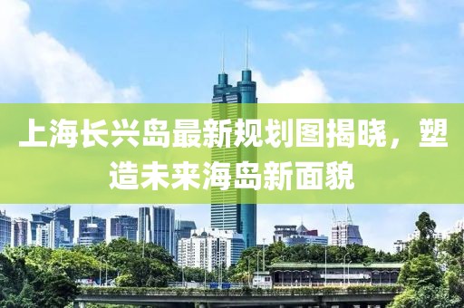 上海長興島最新規(guī)劃圖揭曉，塑造未來海島新面貌