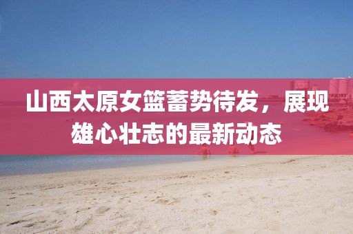 山西太原女籃蓄勢(shì)待發(fā)，展現(xiàn)雄心壯志的最新動(dòng)態(tài)