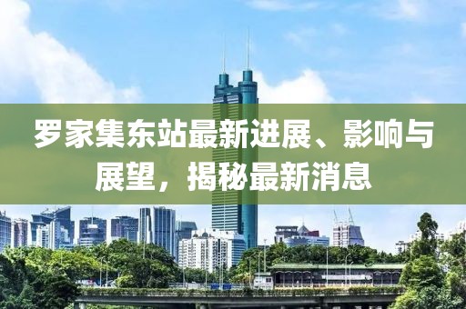 羅家集東站最新進(jìn)展、影響與展望，揭秘最新消息