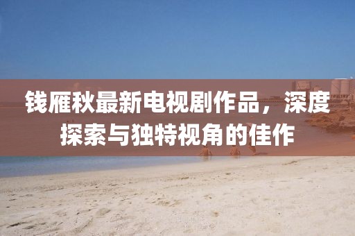 錢雁秋最新電視劇作品，深度探索與獨特視角的佳作