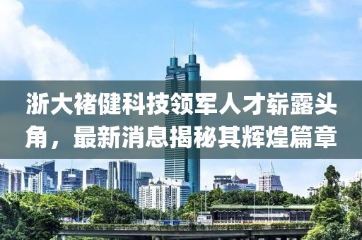 浙大褚健科技領(lǐng)軍人才嶄露頭角，最新消息揭秘其輝煌篇章