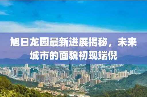 旭日龍園最新進(jìn)展揭秘，未來城市的面貌初現(xiàn)端倪