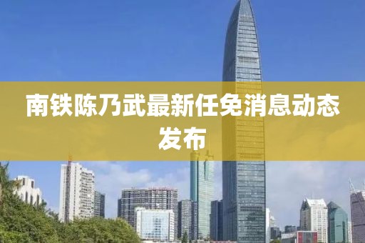 南鐵陳乃武最新任免消息動(dòng)態(tài)發(fā)布