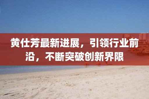 黃仕芳最新進展，引領行業(yè)前沿，不斷突破創(chuàng)新界限