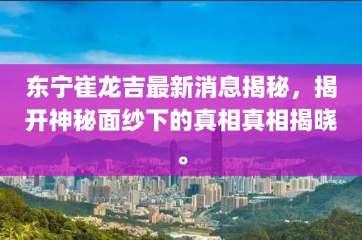東寧崔龍吉最新消息揭秘，揭開(kāi)神秘面紗下的真相真相揭曉。