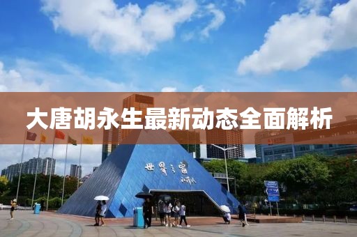 大唐胡永生最新動(dòng)態(tài)全面解析