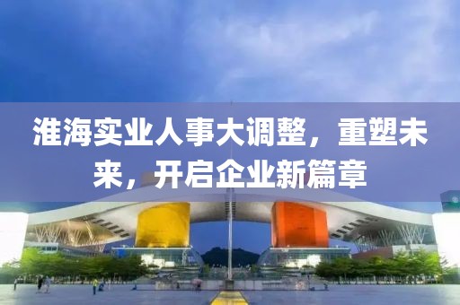 淮海實業(yè)人事大調(diào)整，重塑未來，開啟企業(yè)新篇章