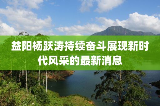益陽(yáng)楊躍濤持續(xù)奮斗展現(xiàn)新時(shí)代風(fēng)采的最新消息