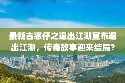 最新古惑仔之退出江湖宣布退出江湖，傳奇故事迎來結(jié)局？