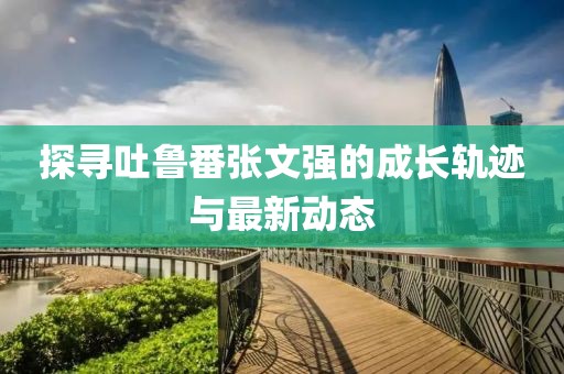探尋吐魯番張文強(qiáng)的成長軌跡與最新動態(tài)