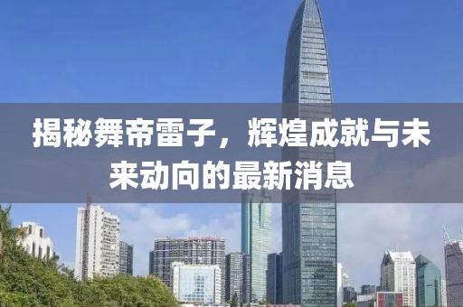 揭秘舞帝雷子，輝煌成就與未來動向的最新消息
