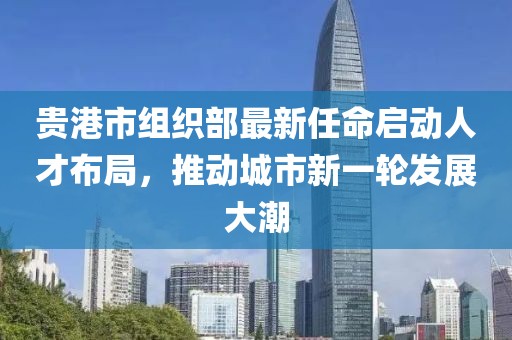 貴港市組織部最新任命啟動人才布局，推動城市新一輪發(fā)展大潮