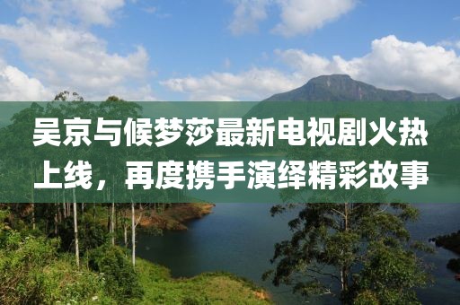 吳京與候夢莎最新電視劇火熱上線，再度攜手演繹精彩故事