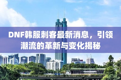 DNF韓服刺客最新消息，引領(lǐng)潮流的革新與變化揭秘
