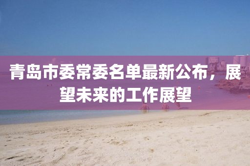 青島市委常委名單最新公布，展望未來(lái)的工作展望