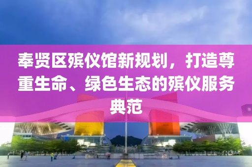 奉賢區(qū)殯儀館新規(guī)劃，打造尊重生命、綠色生態(tài)的殯儀服務(wù)典范
