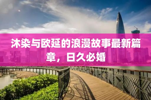沐染與歐延的浪漫故事最新篇章，日久必婚