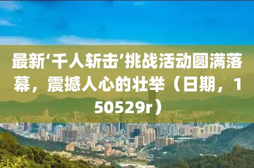 最新‘千人斬擊’挑戰(zhàn)活動圓滿落幕，震撼人心的壯舉（日期，150529r）