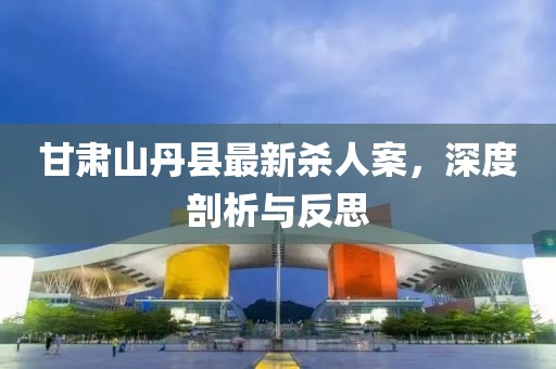 甘肅山丹縣最新殺人案，深度剖析與反思