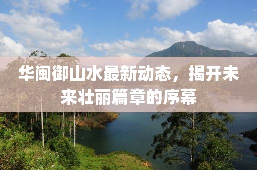 華閩御山水最新動態(tài)，揭開未來壯麗篇章的序幕