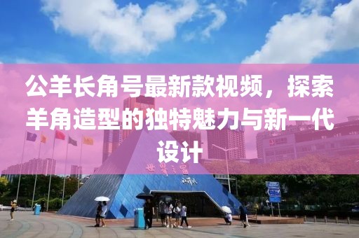 公羊長(zhǎng)角號(hào)最新款視頻，探索羊角造型的獨(dú)特魅力與新一代設(shè)計(jì)