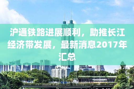 滬通鐵路進展順利，助推長江經(jīng)濟帶發(fā)展，最新消息2017年匯總