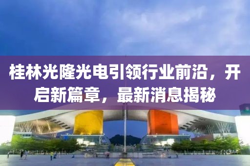 桂林光隆光電引領(lǐng)行業(yè)前沿，開啟新篇章，最新消息揭秘