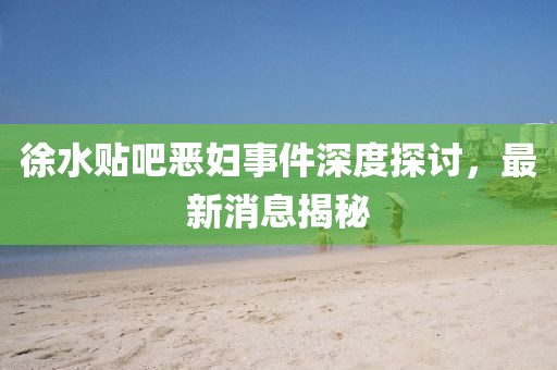 徐水貼吧惡婦事件深度探討，最新消息揭秘