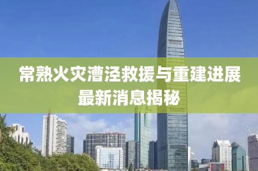 常熟火災漕涇救援與重建進展最新消息揭秘