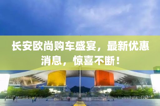 長(zhǎng)安歐尚購(gòu)車盛宴，最新優(yōu)惠消息，驚喜不斷！