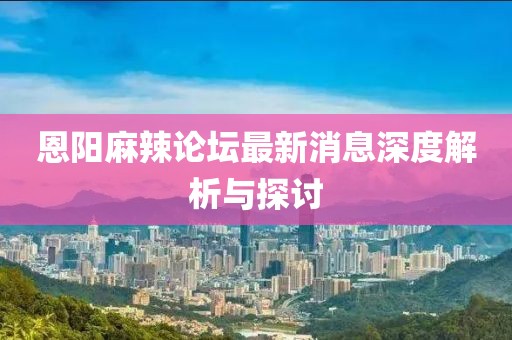 恩陽麻辣論壇最新消息深度解析與探討
