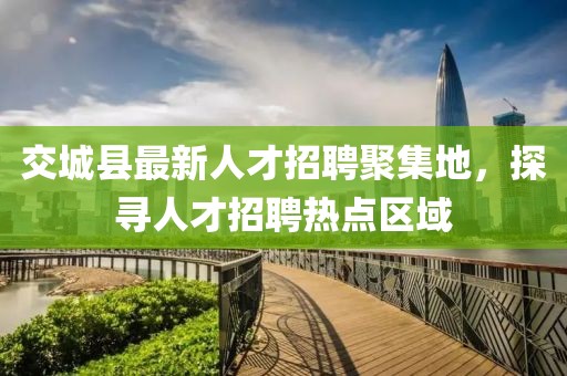 交城縣最新人才招聘聚集地，探尋人才招聘熱點區(qū)域