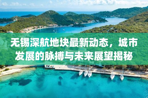 無錫深航地塊最新動態(tài)，城市發(fā)展的脈搏與未來展望揭秘