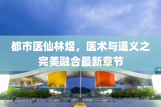 都市醫(yī)仙林煜，醫(yī)術(shù)與道義之完美融合最新章節(jié)