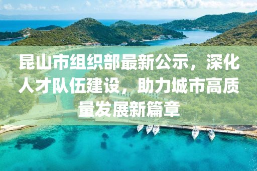 昆山市組織部最新公示，深化人才隊伍建設，助力城市高質量發(fā)展新篇章