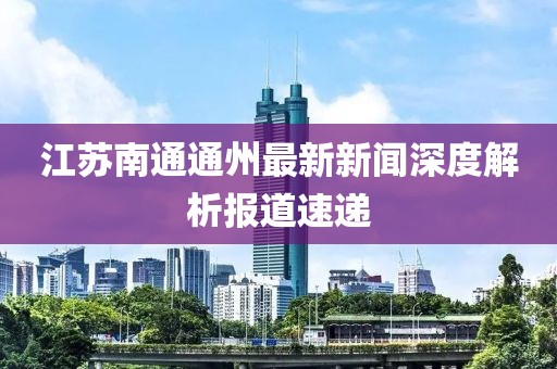 江蘇南通通州最新新聞深度解析報道速遞