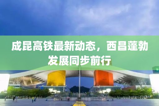 成昆高鐵最新動態(tài)，西昌蓬勃發(fā)展同步前行